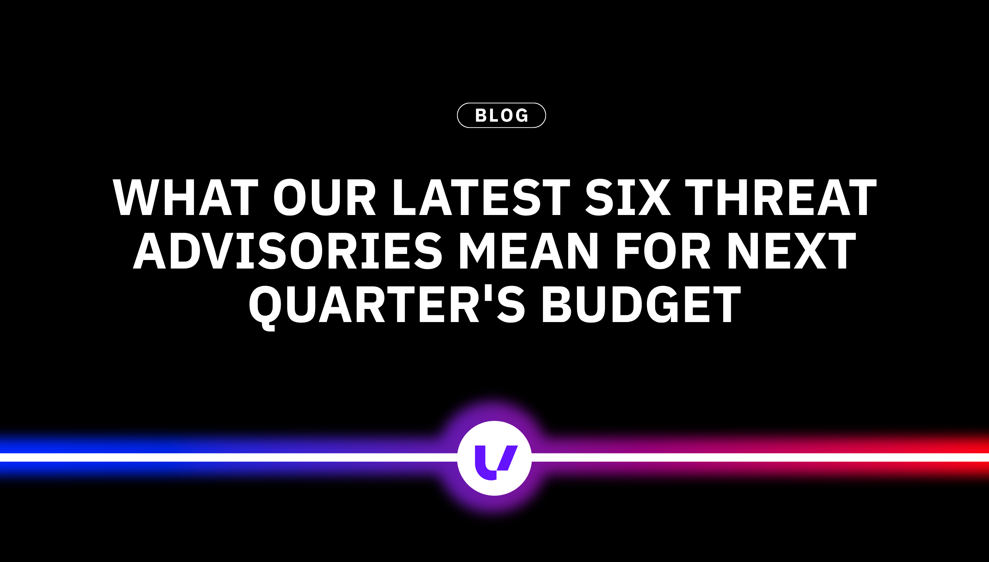What our latest six threat advisories mean for next quarter's budget